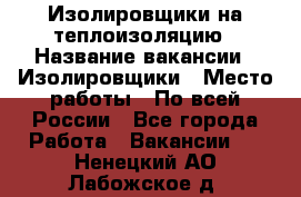 Изолировщики на теплоизоляцию › Название вакансии ­ Изолировщики › Место работы ­ По всей России - Все города Работа » Вакансии   . Ненецкий АО,Лабожское д.